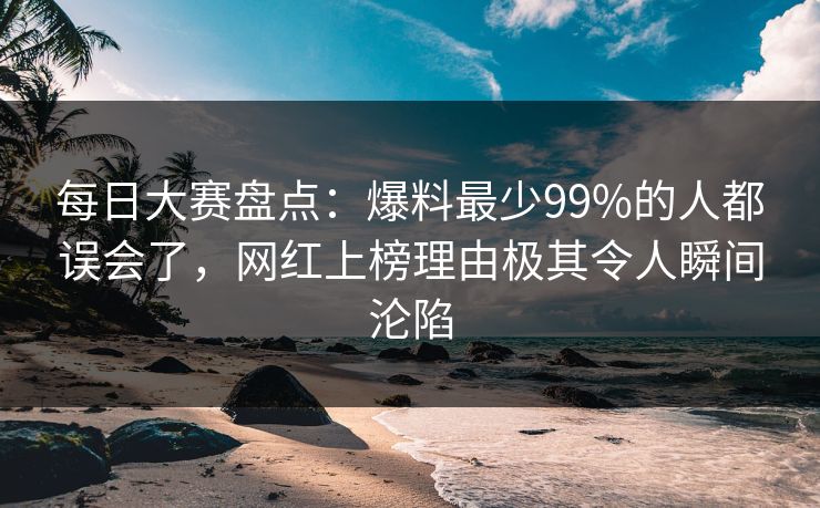 每日大赛盘点：爆料最少99%的人都误会了，网红上榜理由极其令人瞬间沦陷