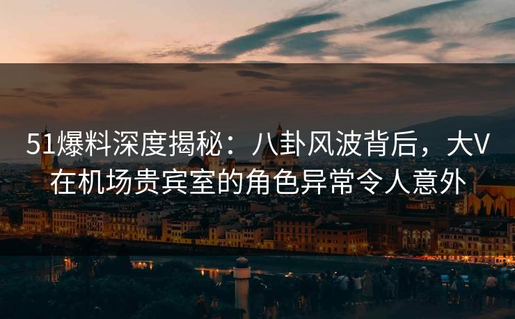 51爆料深度揭秘：八卦风波背后，大V在机场贵宾室的角色异常令人意外