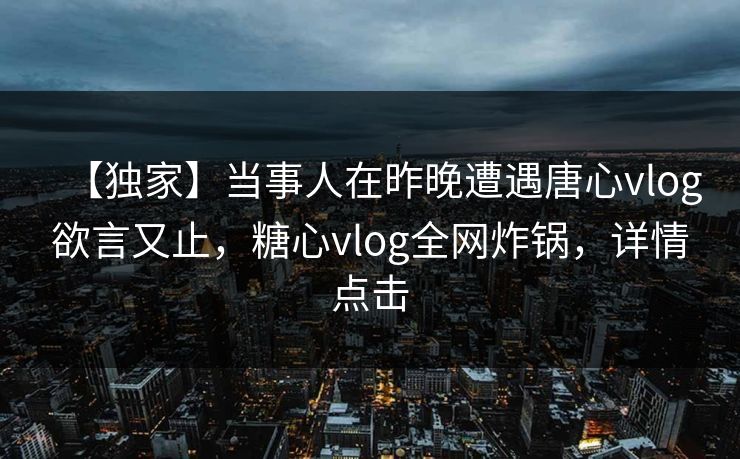 【独家】当事人在昨晚遭遇唐心vlog欲言又止，糖心vlog全网炸锅，详情点击