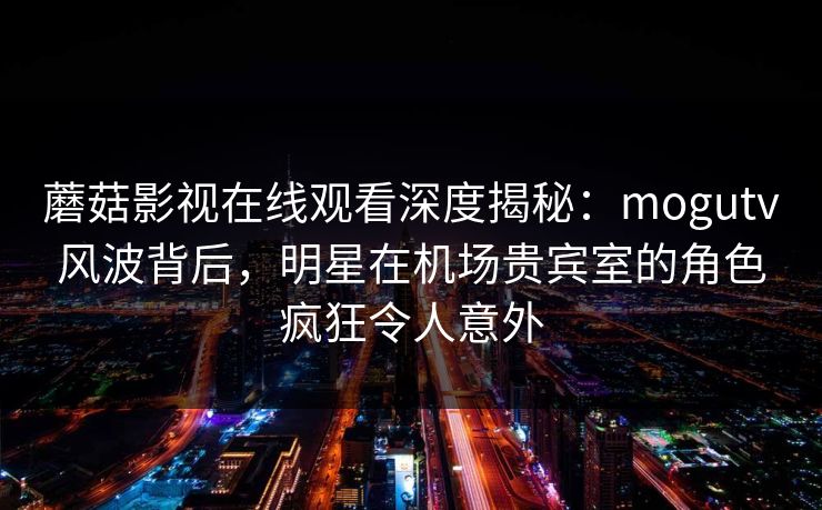 蘑菇影视在线观看深度揭秘：mogutv风波背后，明星在机场贵宾室的角色疯狂令人意外