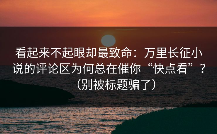 看起来不起眼却最致命：万里长征小说的评论区为何总在催你“快点看”？（别被标题骗了）