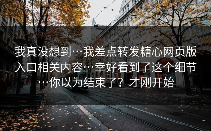 我真没想到…我差点转发糖心网页版入口相关内容…幸好看到了这个细节…你以为结束了？才刚开始