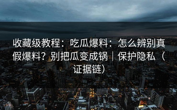 收藏级教程：吃瓜爆料：怎么辨别真假爆料？别把瓜变成锅｜保护隐私（证据链）