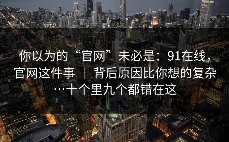 你以为的“官网”未必是:91在线,官网这件事 | 背后原因比你想的复杂…十个里九个都错在这 你以为的“官网”未必是:91在线,官网这件事 | 背后原因比你想的复杂…十个里九个都错在这