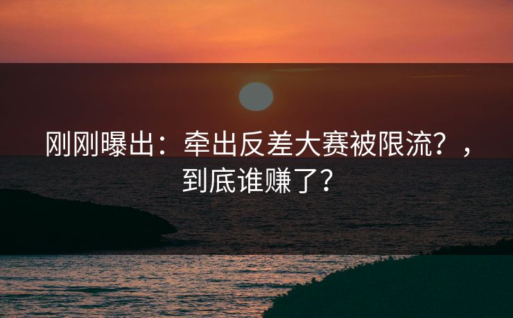 刚刚曝出：牵出反差大赛被限流？，到底谁赚了？