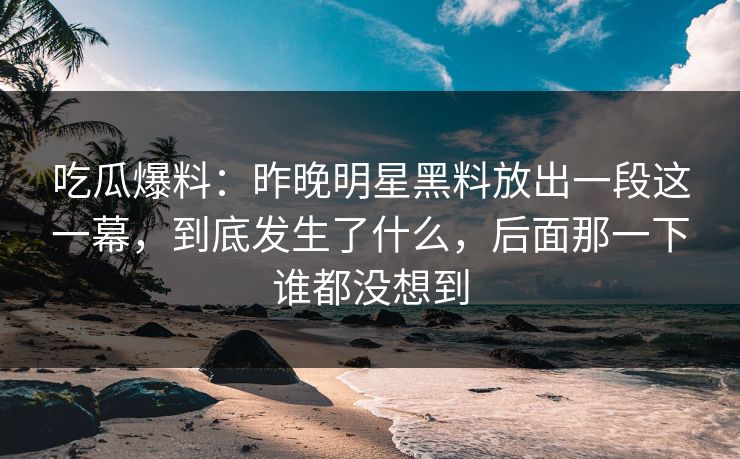 吃瓜爆料：昨晚明星黑料放出一段这一幕，到底发生了什么，后面那一下谁都没想到